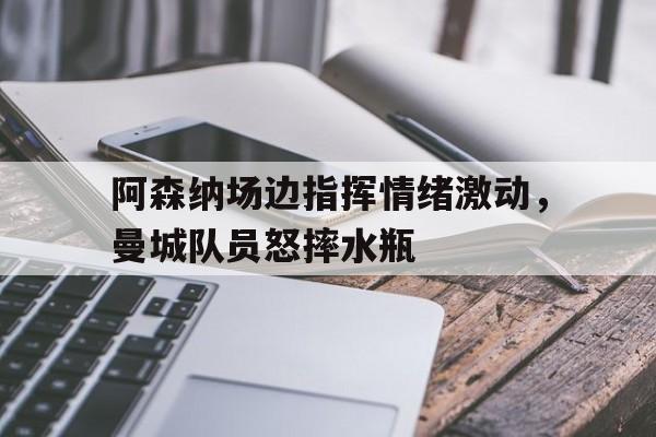 阿森纳场边指挥情绪激动，曼城队员怒摔水瓶曼城对阿森纳全场回放